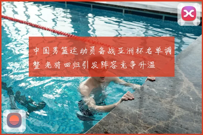 中国男篮运动员备战亚洲杯名单调整 老将回归引发阵容竞争升温