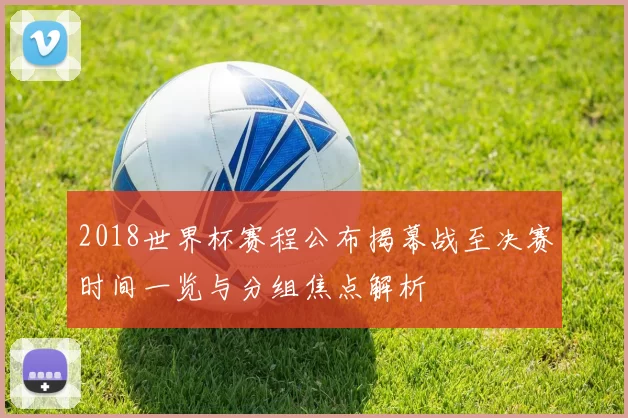2018世界杯赛程公布揭幕战至决赛时间一览与分组焦点解析