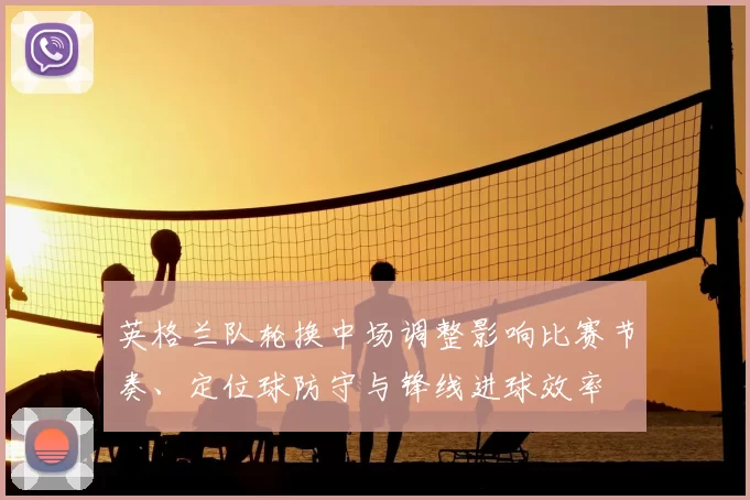 英格兰队轮换中场调整影响比赛节奏、定位球防守与锋线进球效率