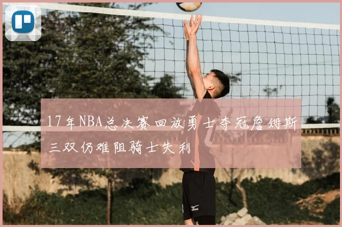 17年NBA总决赛回放勇士夺冠詹姆斯三双仍难阻骑士失利