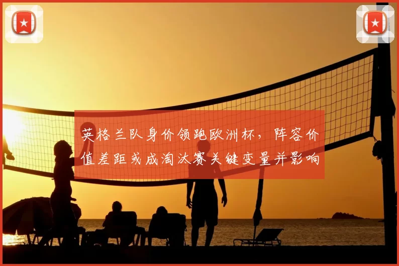 英格兰队身价领跑欧洲杯，阵容价值差距或成淘汰赛关键变量并影响晋级