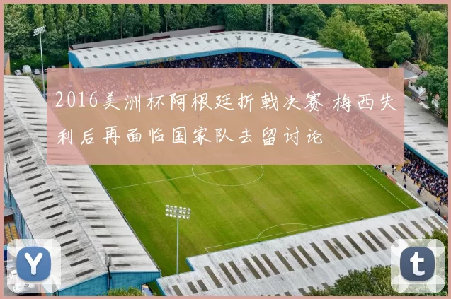 2016美洲杯阿根廷折戟决赛 梅西失利后再面临国家队去留讨论