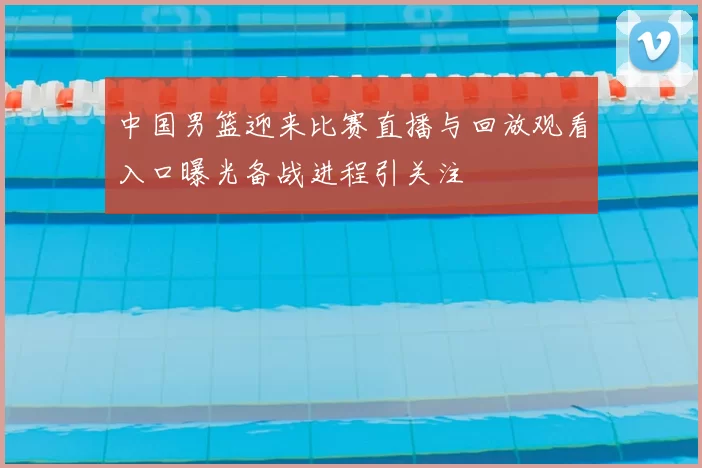中国男篮迎来比赛直播与回放观看入口曝光备战进程引关注