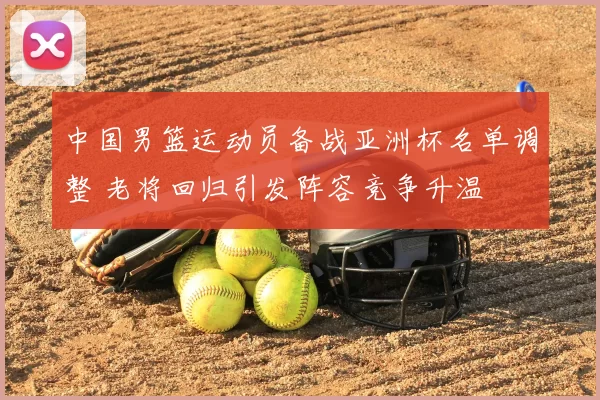 中国男篮运动员备战亚洲杯名单调整 老将回归引发阵容竞争升温