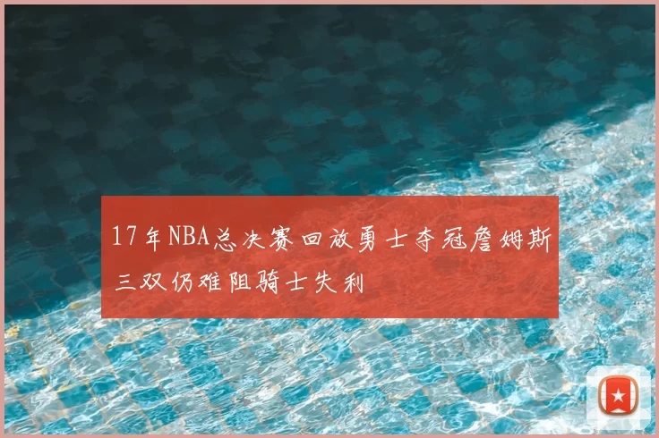 17年NBA总决赛回放勇士夺冠詹姆斯三双仍难阻骑士失利