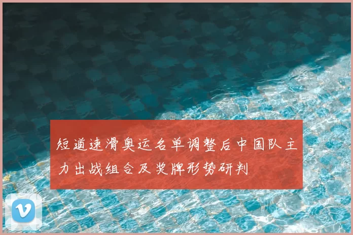 短道速滑奥运名单调整后中国队主力出战组合及奖牌形势研判