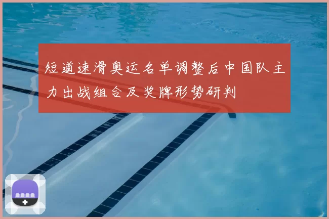 短道速滑奥运名单调整后中国队主力出战组合及奖牌形势研判