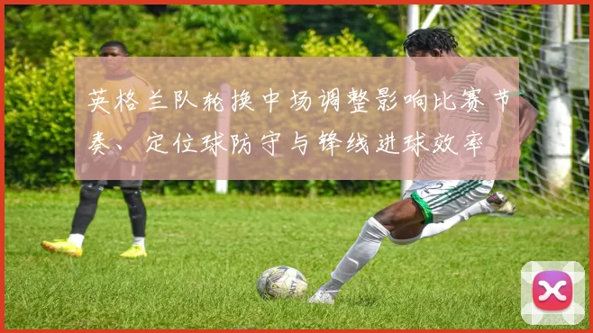 英格兰队轮换中场调整影响比赛节奏、定位球防守与锋线进球效率