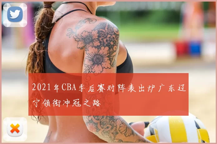 2021年CBA季后赛对阵表出炉广东辽宁领衔冲冠之路