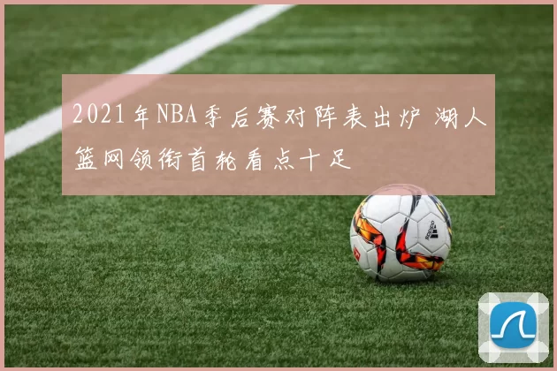 2021年NBA季后赛对阵表出炉 湖人篮网领衔首轮看点十足