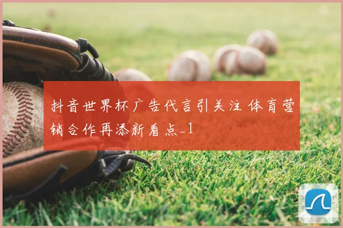 抖音世界杯广告代言引关注 体育营销合作再添新看点_1