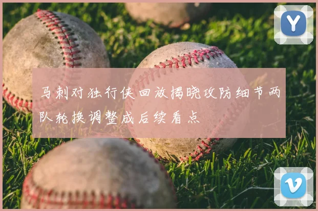 马刺对独行侠回放揭晓攻防细节两队轮换调整成后续看点