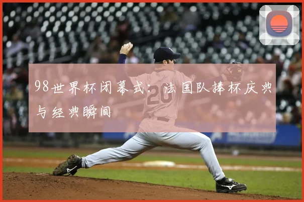 98世界杯闭幕式:法国队捧杯庆典与经典瞬间