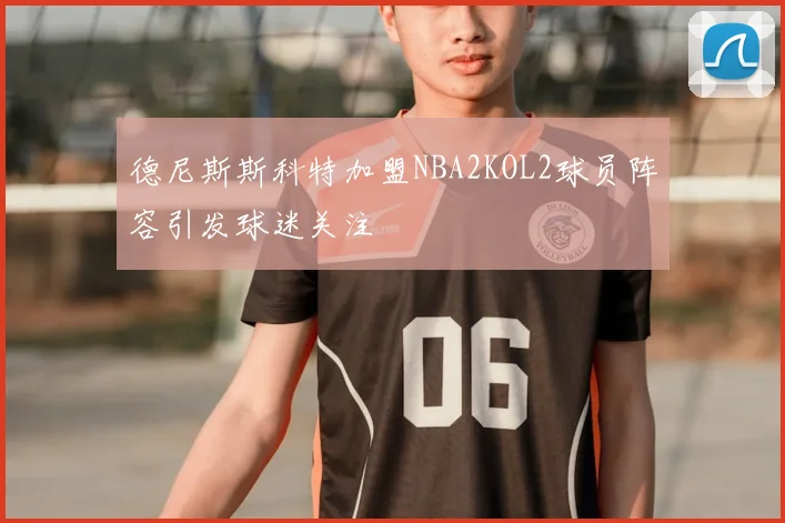 德尼斯斯科特加盟NBA2KOL2球员阵容引发球迷关注