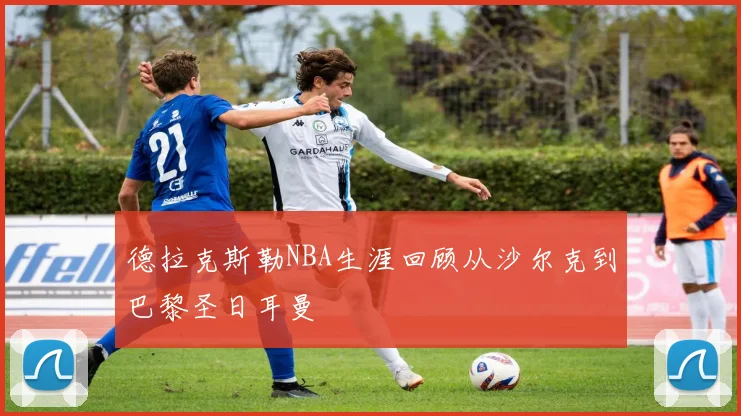 德拉克斯勒NBA生涯回顾从沙尔克到巴黎圣日耳曼